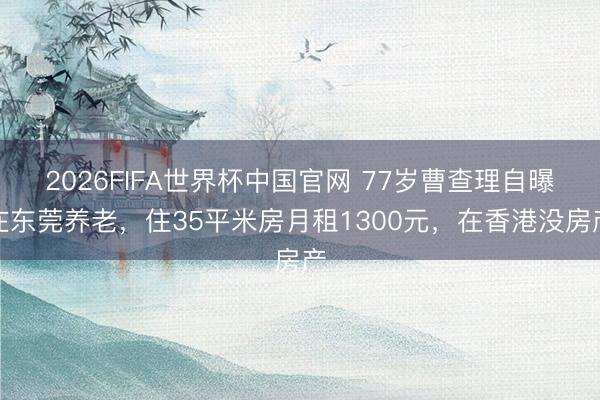 2026FIFA世界杯中国官网 77岁曹查理自曝在东莞养老，住35平米房月租1300元，在香港没房产