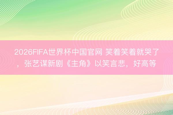 2026FIFA世界杯中国官网 笑着笑着就哭了，张艺谋新剧《主角》以笑言悲，好高等