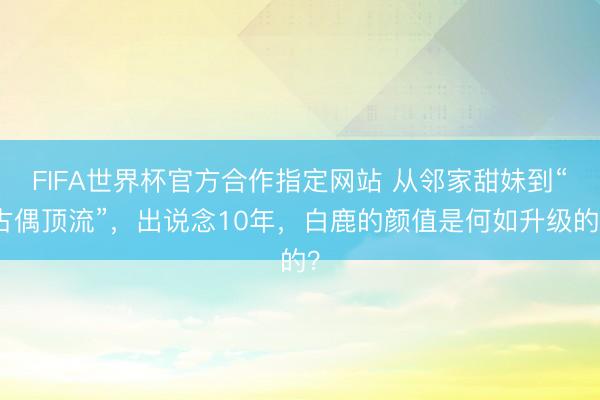 FIFA世界杯官方合作指定网站 从邻家甜妹到“古偶顶流”，出说念10年，白鹿的颜值是何如升级的？