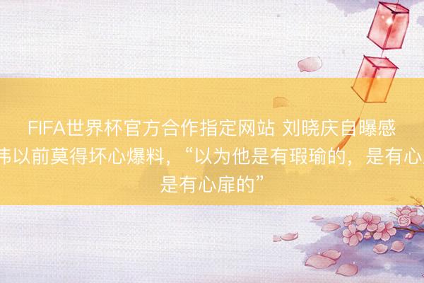 FIFA世界杯官方合作指定网站 刘晓庆自曝感谢卓伟以前莫得坏心爆料，“以为他是有瑕瑜的，是有心扉的”