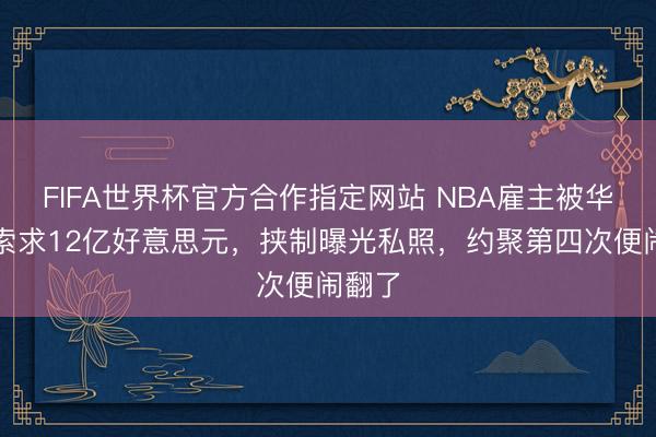 FIFA世界杯官方合作指定网站 NBA雇主被华侨女索求12亿好意思元，挟制曝光私照，约聚第四次便闹翻了