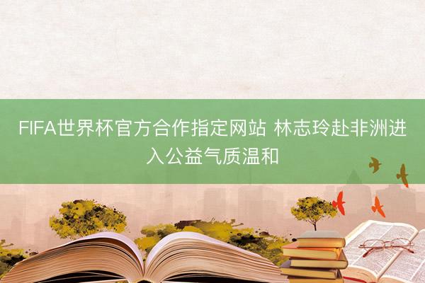 FIFA世界杯官方合作指定网站 林志玲赴非洲进入公益气质温和