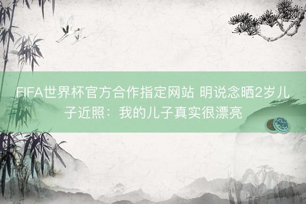 FIFA世界杯官方合作指定网站 明说念晒2岁儿子近照：我的儿子真实很漂亮