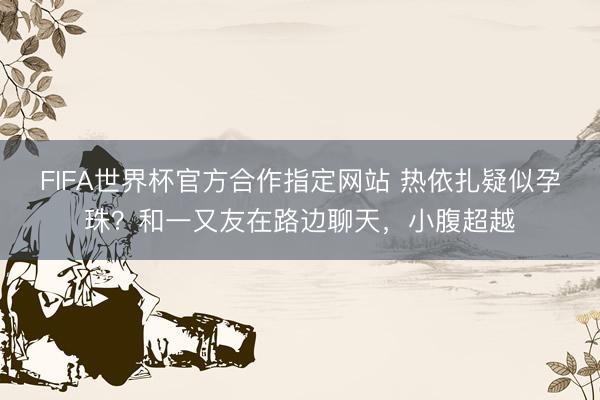 FIFA世界杯官方合作指定网站 热依扎疑似孕珠？和一又友在路边聊天，小腹超越
