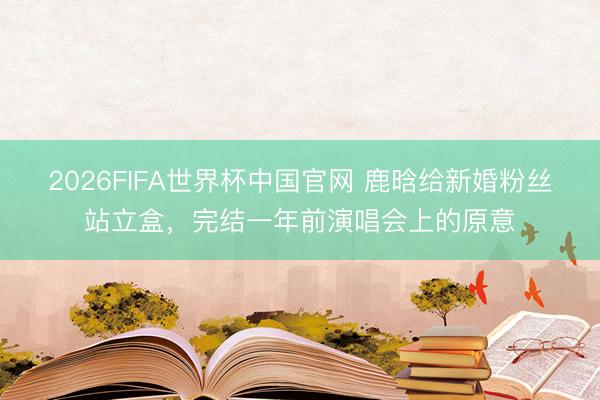 2026FIFA世界杯中国官网 鹿晗给新婚粉丝站立盒,完结一年前演唱会上的原意