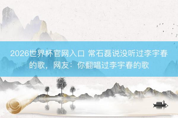 2026世界杯官网入口 常石磊说没听过李宇春的歌，网友：你翻唱过李宇春的歌