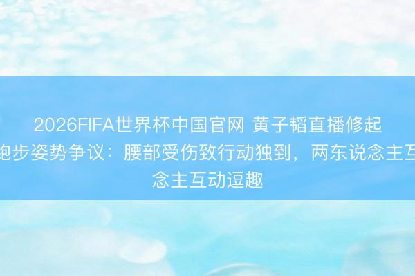 2026FIFA世界杯中国官网 黄子韬直播修起徐艺洋跑步姿势争议：腰部受伤致行动独到，两东说念主互动逗趣
