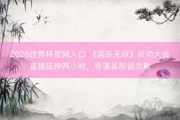 2026世界杯官网入口 《国乐无双》听劝大会直播延伸两小时，导演吴彤说念歉