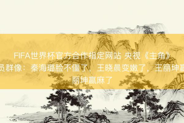 FIFA世界杯官方合作指定网站 央视《主角》女演员群像：秦海璐脸不僵了，王晓晨变嫩了，王丽坤赢麻了