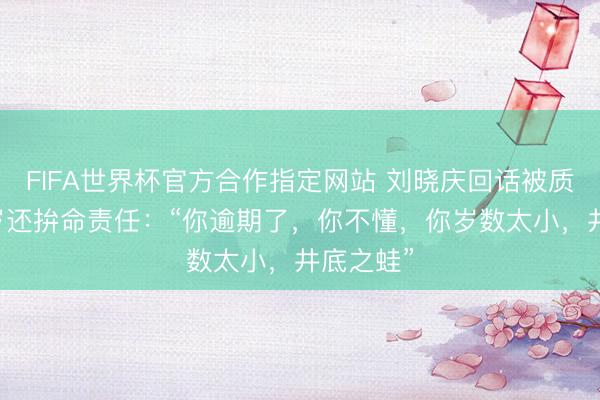FIFA世界杯官方合作指定网站 刘晓庆回话被质疑70多岁还拚命责任：“你逾期了，你不懂，你岁数太小，井底之蛙”