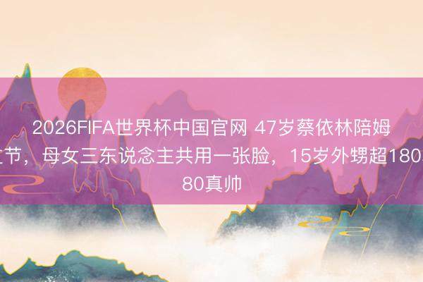 2026FIFA世界杯中国官网 47岁蔡依林陪姆妈过节，母女三东说念主共用一张脸，15岁外甥超180真帅
