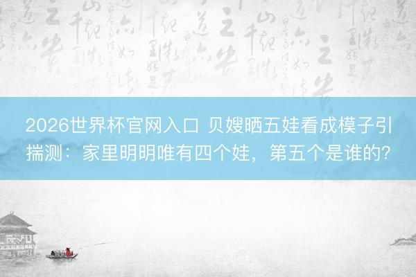 2026世界杯官网入口 贝嫂晒五娃看成模子引揣测:家里明明唯有四个娃,第五个是谁的?