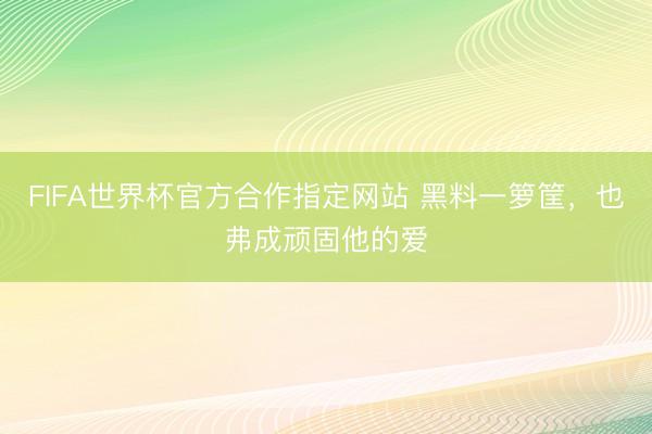 FIFA世界杯官方合作指定网站 黑料一箩筐,也弗成顽固他的爱