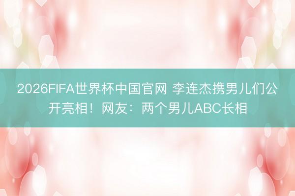 2026FIFA世界杯中国官网 李连杰携男儿们公开亮相！网友：两个男儿ABC长相