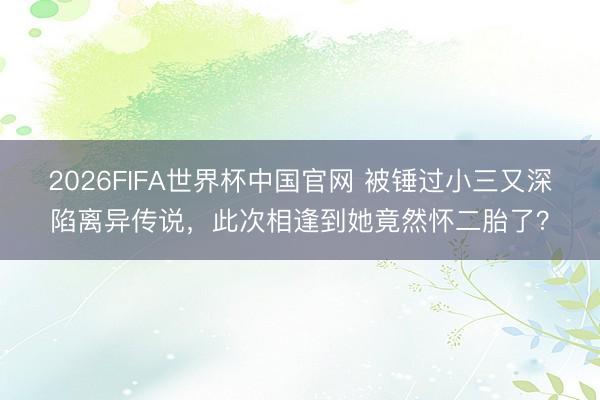 2026FIFA世界杯中国官网 被锤过小三又深陷离异传说，此次相逢到她竟然怀二胎了？