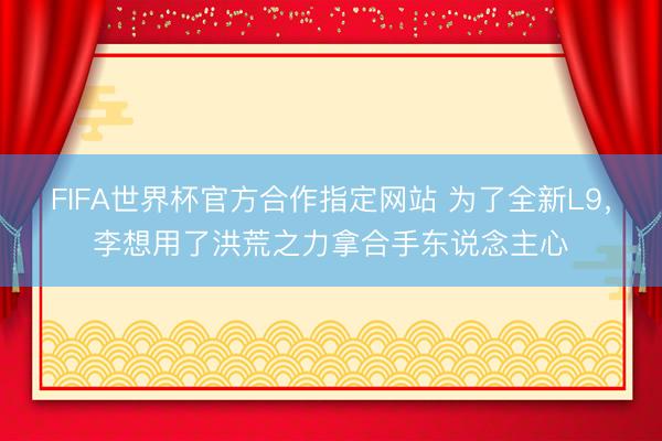 FIFA世界杯官方合作指定网站 为了全新L9，李想用了洪荒之力拿合手东说念主心