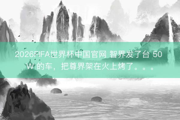 2026FIFA世界杯中国官网 智界发了台 50 W 的车,把尊界架在火上烤了。。。