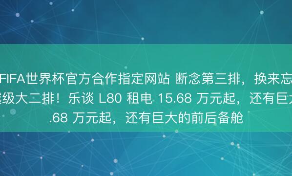 FIFA世界杯官方合作指定网站 断念第三排，换来忘形 MPV 的越级大二排！乐谈 L80 租电 15.68 万元起，还有巨大的前后备舱