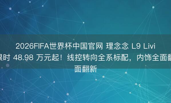 2026FIFA世界杯中国官网 理念念 L9 Livis 限时 48.98 万元起！线控转向全系标配，内饰全面翻新