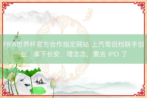 FIFA世界杯官方合作指定网站 上汽鸳侣档联手创业,拿下长安、理念念,要去 IPO 了