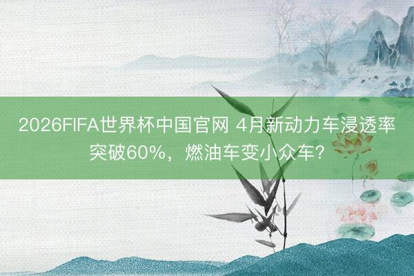 2026FIFA世界杯中国官网 4月新动力车浸透率突破60%，燃油车变小众车？