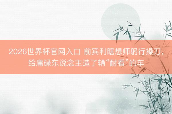 2026世界杯官网入口 前宾利瞎想师躬行操刀，给庸碌东说念主造了辆“耐看”的车