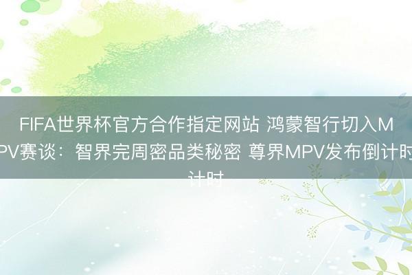 FIFA世界杯官方合作指定网站 鸿蒙智行切入MPV赛谈：智界完周密品类秘密 尊界MPV发布倒计时