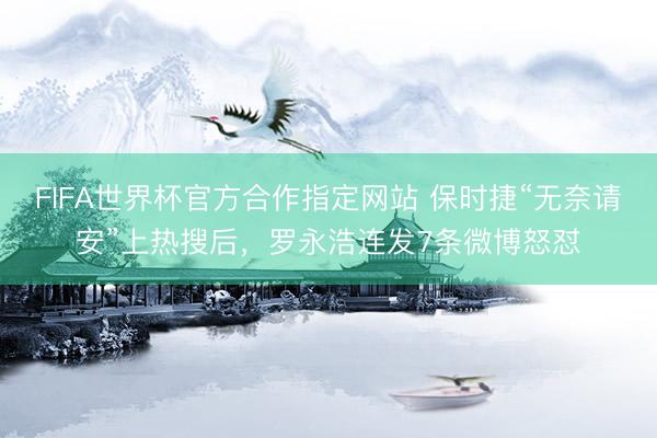 FIFA世界杯官方合作指定网站 保时捷“无奈请安”上热搜后，罗永浩连发7条微博怒怼