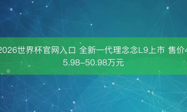 2026世界杯官网入口 全新一代理念念L9上市 售价45.98-50.98万元