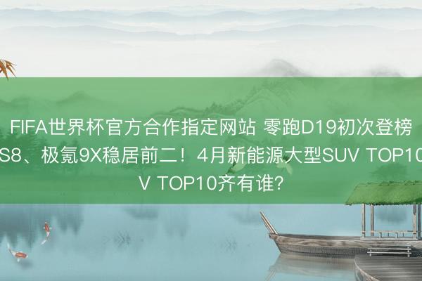 FIFA世界杯官方合作指定网站 零跑D19初次登榜，蔚来ES8、极氪9X稳居前二！4月新能源大型SUV TOP10齐有谁？