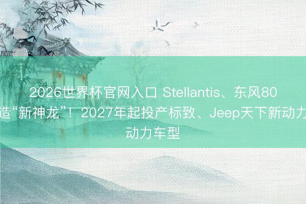 2026世界杯官网入口 Stellantis、东风80亿再造“新神龙”！2027年起投产标致、Jeep天下新动力车型