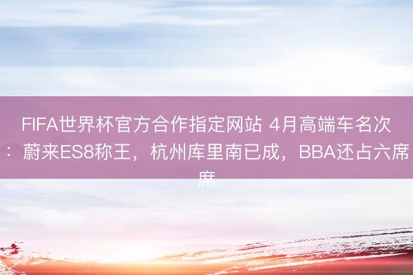 FIFA世界杯官方合作指定网站 4月高端车名次：蔚来ES8称王，杭州库里南已成，BBA还占六席