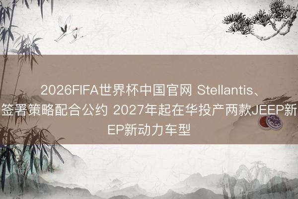 2026FIFA世界杯中国官网 Stellantis、东风集团签署策略配合公约 2027年起在华投产两款JEEP新动力车型