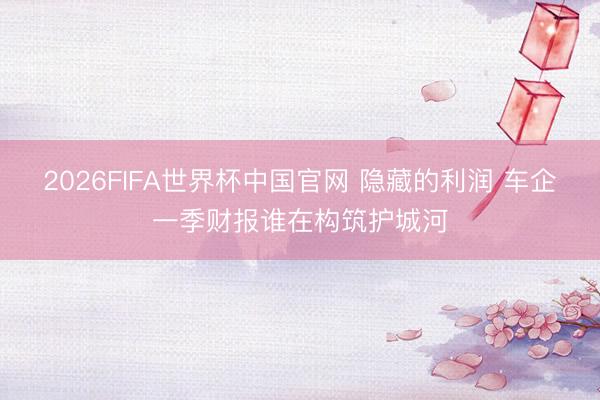 2026FIFA世界杯中国官网 隐藏的利润 车企一季财报谁在构筑护城河