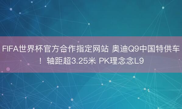 FIFA世界杯官方合作指定网站 奥迪Q9中国特供车！轴距超3.25米 PK理念念L9