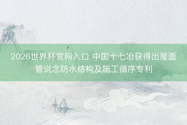 2026世界杯官网入口 中国十七冶获得出屋面管说念防水结构及施工循序专利