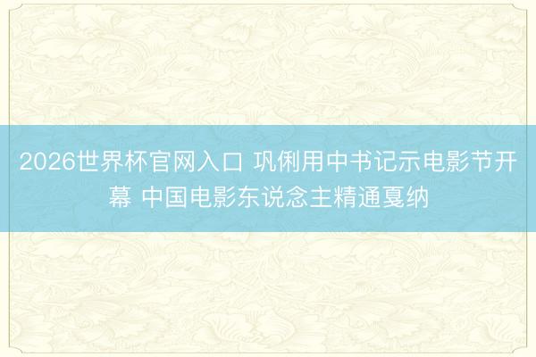 2026世界杯官网入口 巩俐用中书记示电影节开幕 中国电影东说念主精通戛纳