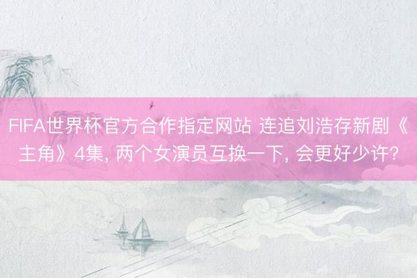 FIFA世界杯官方合作指定网站 连追刘浩存新剧《主角》4集， 两个女演员互换一下， 会更好少许?