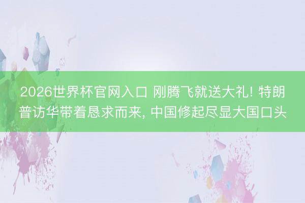 2026世界杯官网入口 刚腾飞就送大礼! 特朗普访华带着恳求而来， 中国修起尽显大国口头