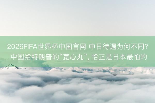 2026FIFA世界杯中国官网 中日待遇为何不同? 中国给特朗普的“宽心丸”, 恰正是日本最怕的