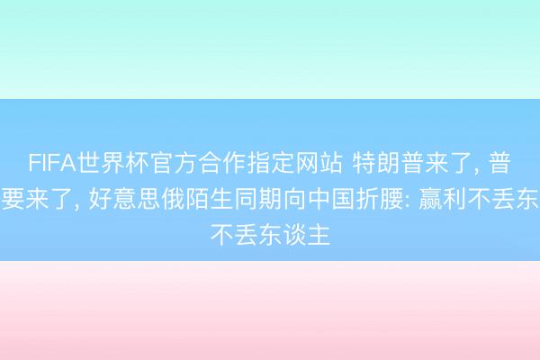 FIFA世界杯官方合作指定网站 特朗普来了， 普京也要来了， 好意思俄陌生同期向中国折腰: 赢利不丢东谈主
