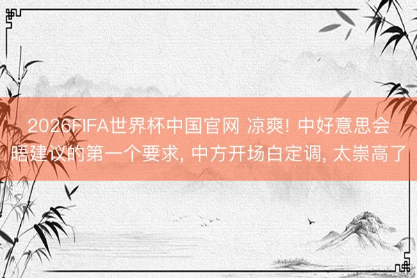 2026FIFA世界杯中国官网 凉爽! 中好意思会晤建议的第一个要求， 中方开场白定调， 太崇高了
