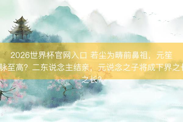 2026世界杯官网入口 若尘为畴前鼻祖，元笙血脉至高？二东说念主结亲，元说念之子将成下界之长？