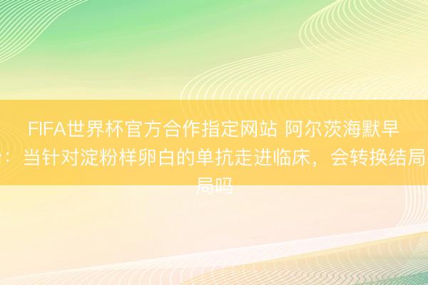 FIFA世界杯官方合作指定网站 阿尔茨海默早治：当针对淀粉样卵白的单抗走进临床，会转换结局吗