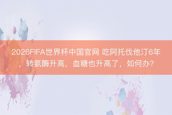 2026FIFA世界杯中国官网 吃阿托伐他汀6年，转氨酶升高，血糖也升高了，如何办？