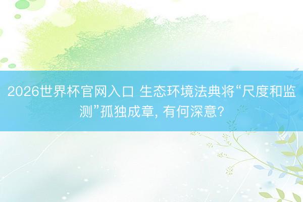 2026世界杯官网入口 生态环境法典将“尺度和监测”孤独成章， 有何深意?