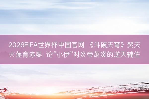 2026FIFA世界杯中国官网 《斗破天穹》焚天火莲育赤婴: 论“小伊”对炎帝萧炎的逆天辅佐