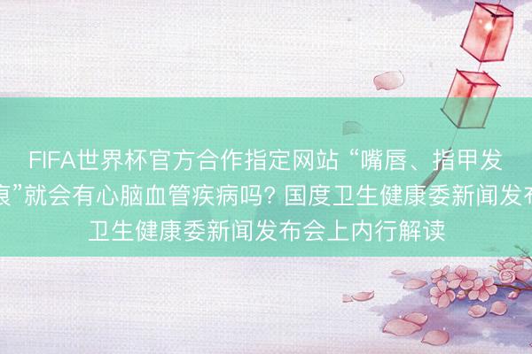 FIFA世界杯官方合作指定网站 “嘴唇、指甲发紫”“耳垂有折痕”就会有心脑血管疾病吗? 国度卫生健康委新闻发布会上内行解读