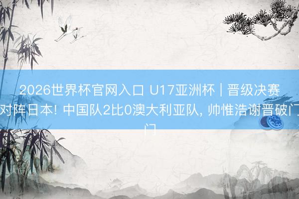 2026世界杯官网入口 U17亚洲杯 | 晋级决赛对阵日本! 中国队2比0澳大利亚队, 帅惟浩谢晋破门
