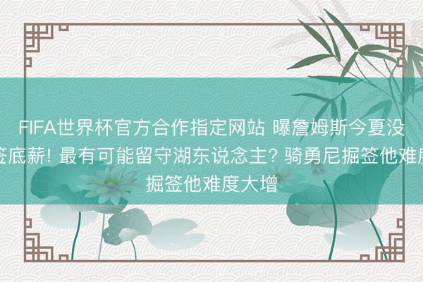 FIFA世界杯官方合作指定网站 曝詹姆斯今夏没兴味签底薪! 最有可能留守湖东说念主? 骑勇尼掘签他难度大增